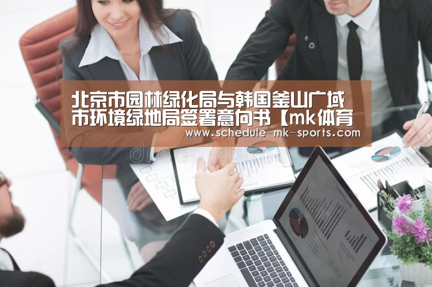 北京市园林绿化局与韩国釜山广域市环境绿地局签署意向书【mk体育】(图3) mk体育